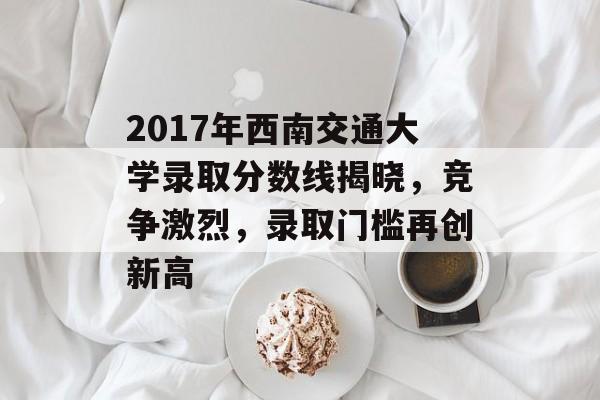 2017年西南交通大学录取分数线揭晓,竞争激烈,录取门槛再创新高 2017年西南交通大学录取分数线揭晓,竞争激烈,录取门槛再创新高