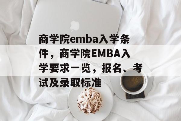 商学院emba入学条件,商学院EMBA入学要求一览,报名、考试及录取标准 商学院emba入学条件,商学院EMBA入学要求一览,报名、考试及录取标准