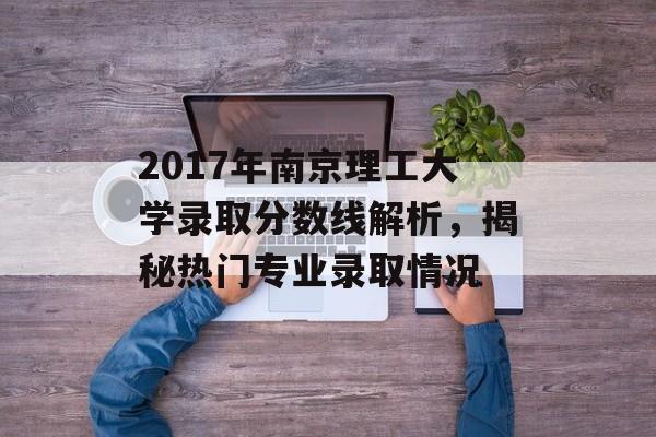 2017年南京理工大学录取分数线解析,揭秘热门专业录取情况 2017年南京理工大学录取分数线解析,揭秘热门专业录取情况