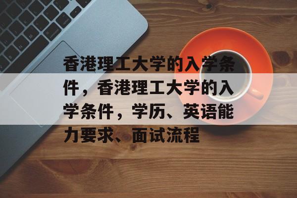 香港理工大学的入学条件,香港理工大学的入学条件,学历、英语能力要求、面试流程 香港理工大学的入学条件,香港理工大学的入学条件,学历、英语能力要求、面试流程