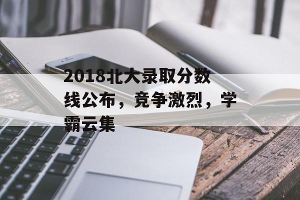 2018北大录取分数线公布,竞争激烈,学霸云集 2018北大录取分数线公布,竞争激烈,学霸云集