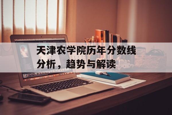 天津农学院历年分数线分析，趋势与解读