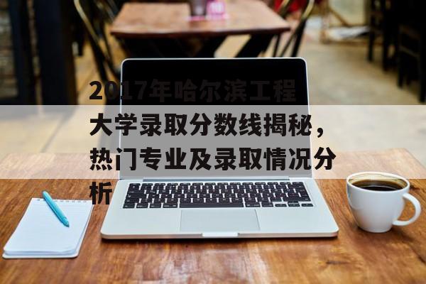 2017年哈尔滨工程大学录取分数线揭秘,热门专业及录取情况分析 2017年哈尔滨工程大学录取分数线揭秘,热门专业及录取情况分析
