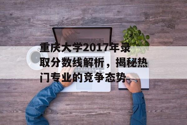 重庆大学2017年录取分数线解析，揭秘热门专业的竞争态势