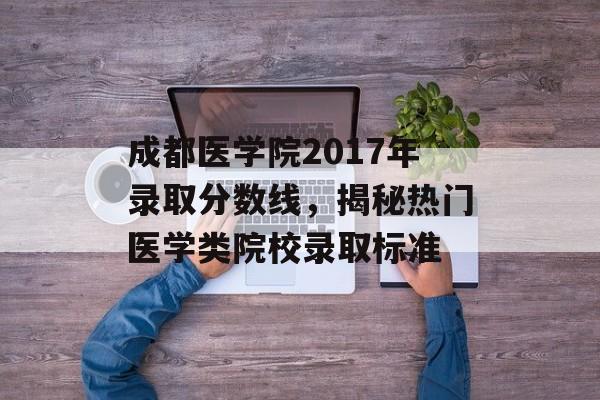 成都医学院2017年录取分数线，揭秘热门医学类院校录取标准