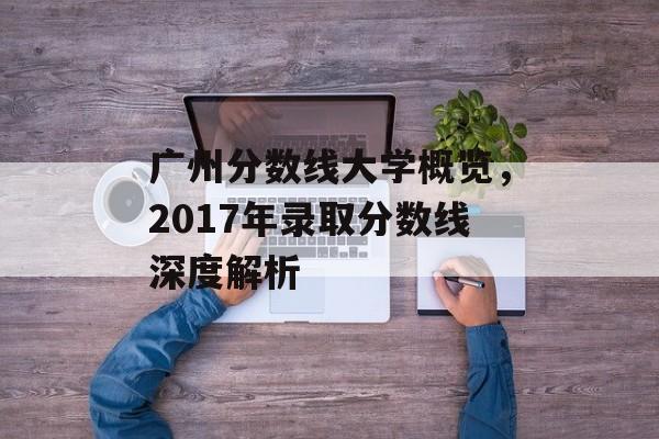 广州分数线大学概览,2017年录取分数线深度解析 广州分数线大学概览,2017年录取分数线深度解析