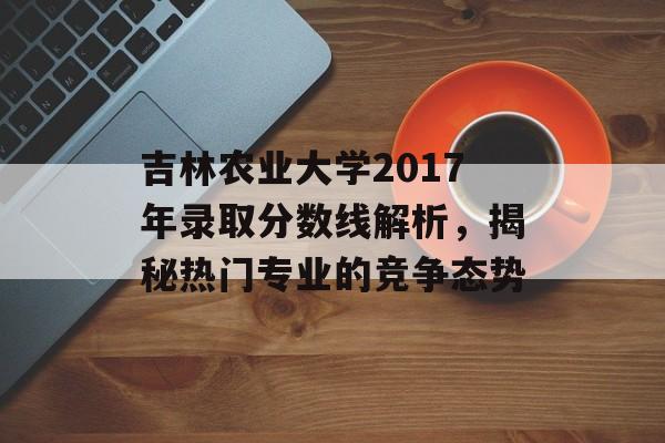 吉林农业大学2017年录取分数线解析,揭秘热门专业的竞争态势 吉林农业大学2017年录取分数线解析,揭秘热门专业的竞争态势