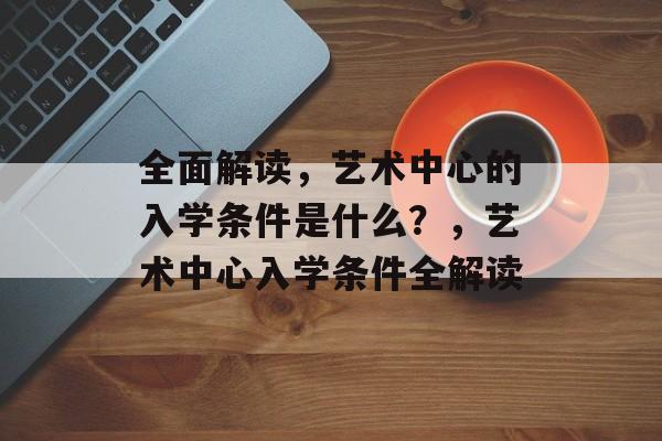 全面解读,艺术中心的入学条件是什么?,艺术中心入学条件全解读 全面解读,艺术中心的入学条件是什么?,艺术中心入学条件全解读