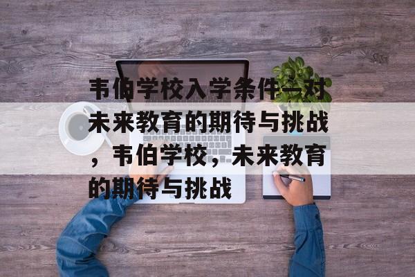 韦伯学校入学条件—对未来教育的期待与挑战,韦伯学校,未来教育的期待与挑战 韦伯学校入学条件—对未来教育的期待与挑战,韦伯学校,未来教育的期待与挑战