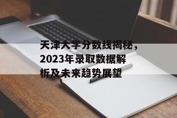 天津大学分数线揭秘,2023年录取数据解析及未来趋势展望 天津大学分数线揭秘,2023年录取数据解析及未来趋势展望