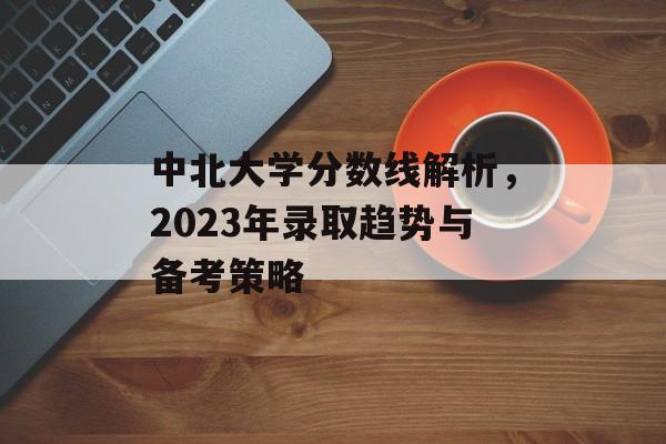 中北大学分数线解析，2023年录取趋势与备考策略