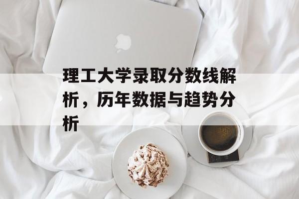 理工大学录取分数线解析，历年数据与趋势分析