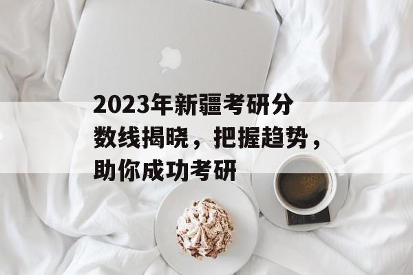 2023年新疆考研分数线揭晓,把握趋势,助你成功考研 2023年新疆考研分数线揭晓,把握趋势,助你成功考研