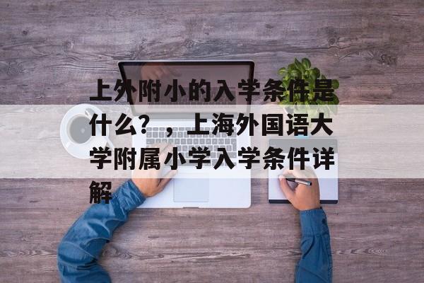 上外附小的入学条件是什么?,上海外国语大学附属小学入学条件详解 上外附小的入学条件是什么?,上海外国语大学附属小学入学条件详解