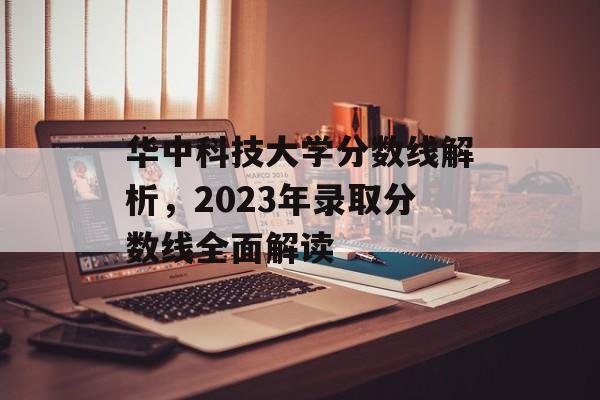 华中科技大学分数线解析，2023年录取分数线全面解读