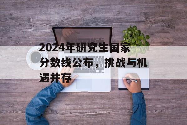 2024年研究生国家分数线公布,挑战与机遇并存 2024年研究生国家分数线公布,挑战与机遇并存
