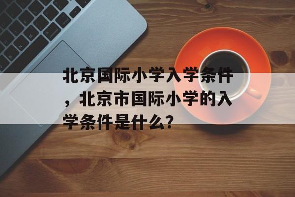 北京国际小学入学条件,北京市国际小学的入学条件是什么? 北京国际小学入学条件,北京市国际小学的入学条件是什么?