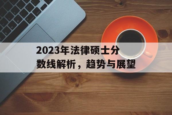 2023年法律硕士分数线解析,趋势与展望 2023年法律硕士分数线解析,趋势与展望