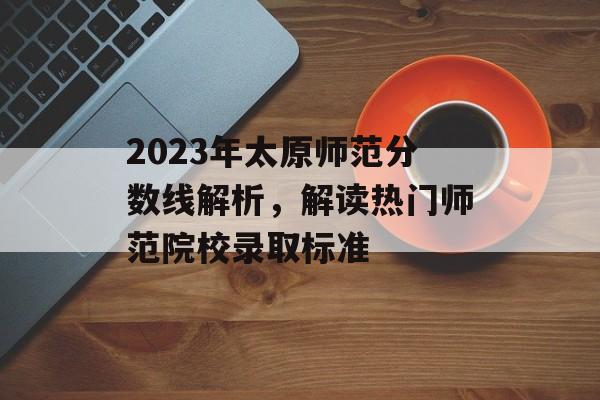 2023年太原师范分数线解析，解读热门师范院校录取标准