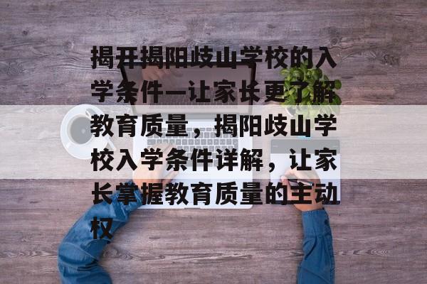 揭开揭阳歧山学校的入学条件—让家长更了解教育质量,揭阳歧山学校入学条件详解,让家长掌握教育质量的主动权 揭开揭阳歧山学校的入学条件—让家长更了解教育质量,揭阳歧山学校入学条件详解,让家长掌握教育质量的主动权