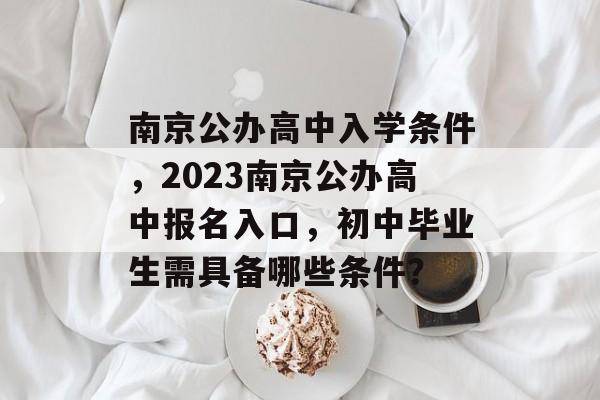 南京公办高中入学条件,2023南京公办高中报名入口,初中毕业生需具备哪些条件? 南京公办高中入学条件,2023南京公办高中报名入口,初中毕业生需具备哪些条件?