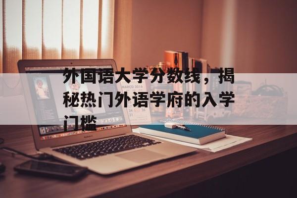 外国语大学分数线,揭秘热门外语学府的入学门槛 外国语大学分数线,揭秘热门外语学府的入学门槛