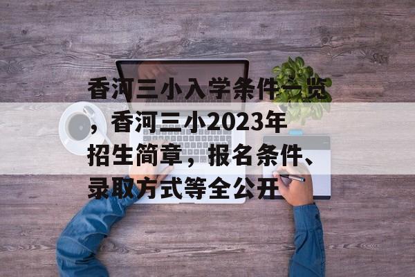 香河三小入学条件一览,香河三小2023年招生简章,报名条件、录取方式等全公开 香河三小入学条件一览,香河三小2023年招生简章,报名条件、录取方式等全公开