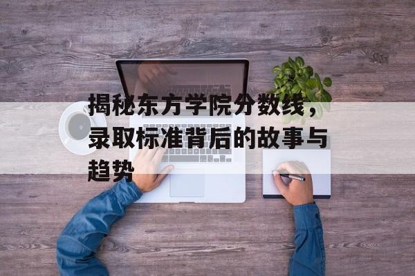 揭秘东方学院分数线,录取标准背后的故事与趋势 揭秘东方学院分数线,录取标准背后的故事与趋势
