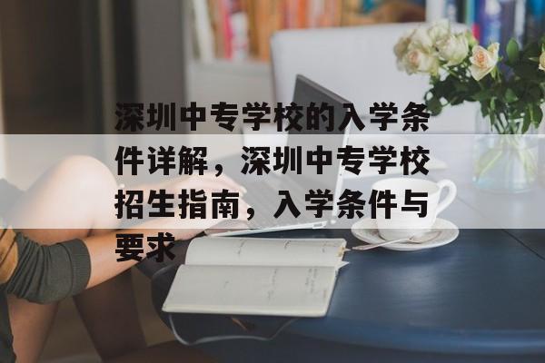 深圳中专学校的入学条件详解,深圳中专学校招生指南,入学条件与要求 深圳中专学校的入学条件详解,深圳中专学校招生指南,入学条件与要求