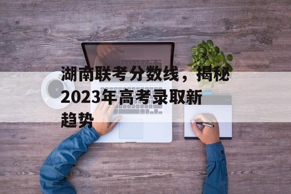 湖南联考分数线,揭秘2023年高考录取新趋势 湖南联考分数线,揭秘2023年高考录取新趋势