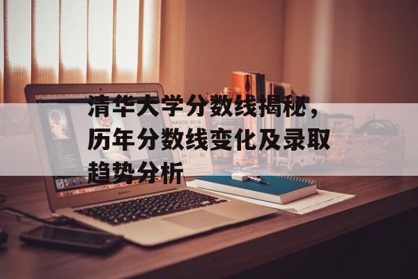 清华大学分数线揭秘，历年分数线变化及录取趋势分析