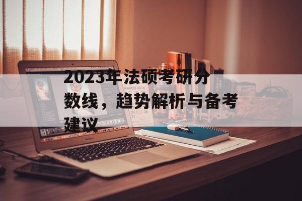 2023年法硕考研分数线,趋势解析与备考建议 2023年法硕考研分数线,趋势解析与备考建议