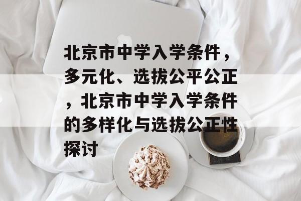 北京市中学入学条件,多元化、选拔公平公正,北京市中学入学条件的多样化与选拔公正性探讨 北京市中学入学条件,多元化、选拔公平公正,北京市中学入学条件的多样化与选拔公正性探讨