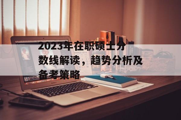 2023年在职硕士分数线解读，趋势分析及备考策略