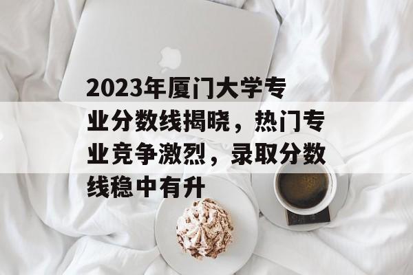 2023年厦门大学专业分数线揭晓,热门专业竞争激烈,录取分数线稳中有升 2023年厦门大学专业分数线揭晓,热门专业竞争激烈,录取分数线稳中有升