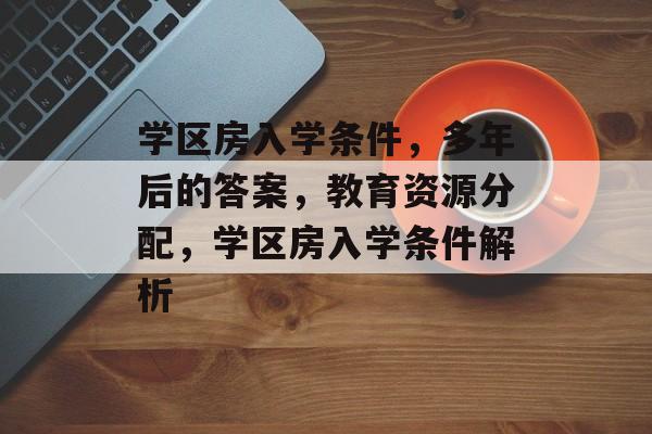 学区房入学条件，多年后的答案，教育资源分配，学区房入学条件解析