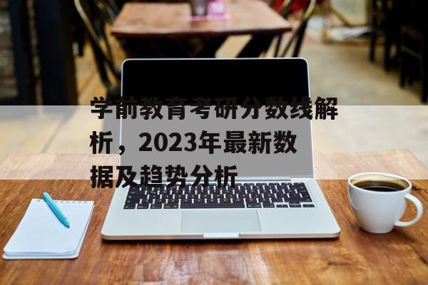 学前教育考研分数线解析,2023年最新数据及趋势分析 学前教育考研分数线解析,2023年最新数据及趋势分析