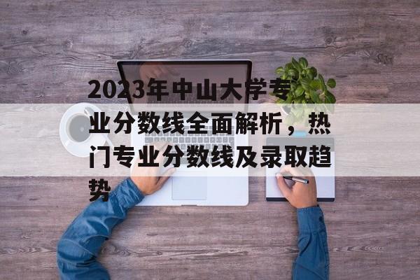 2023年中山大学专业分数线全面解析，热门专业分数线及录取趋势