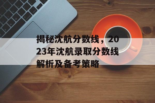 揭秘沈航分数线，2023年沈航录取分数线解析及备考策略