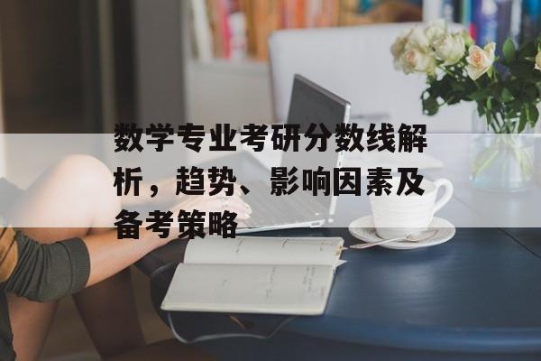 数学专业考研分数线解析，趋势、影响因素及备考策略