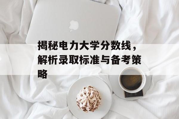揭秘电力大学分数线,解析录取标准与备考策略 揭秘电力大学分数线,解析录取标准与备考策略