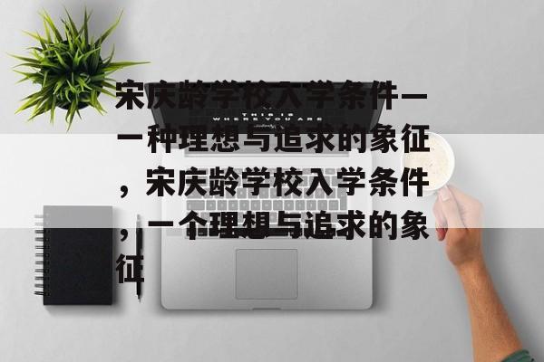 宋庆龄学校入学条件—一种理想与追求的象征,宋庆龄学校入学条件,一个理想与追求的象征 宋庆龄学校入学条件—一种理想与追求的象征,宋庆龄学校入学条件,一个理想与追求的象征