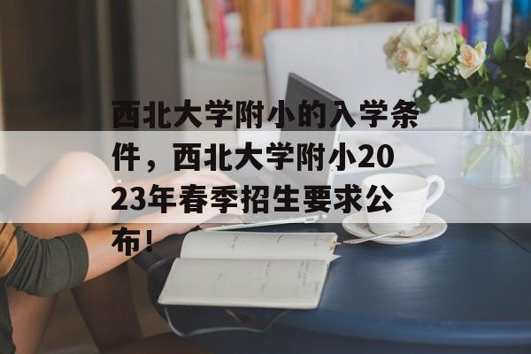 西北大学附小的入学条件,西北大学附小2023年春季招生要求公布! 西北大学附小的入学条件,西北大学附小2023年春季招生要求公布!