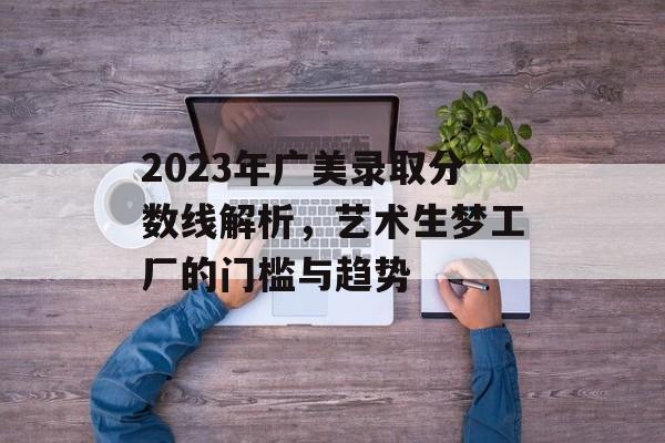 2023年广美录取分数线解析，艺术生梦工厂的门槛与趋势