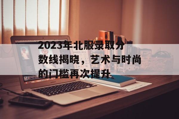 2023年北服录取分数线揭晓,艺术与时尚的门槛再次提升 2023年北服录取分数线揭晓,艺术与时尚的门槛再次提升