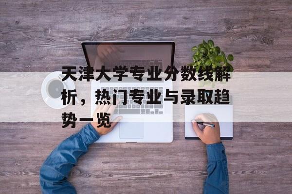 天津大学专业分数线解析，热门专业与录取趋势一览