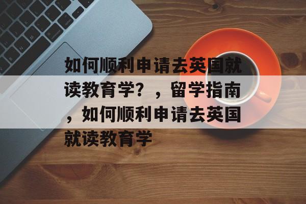 如何顺利申请去英国就读教育学？，留学指南，如何顺利申请去英国就读教育学