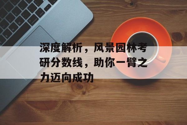 深度解析，风景园林考研分数线，助你一臂之力迈向成功