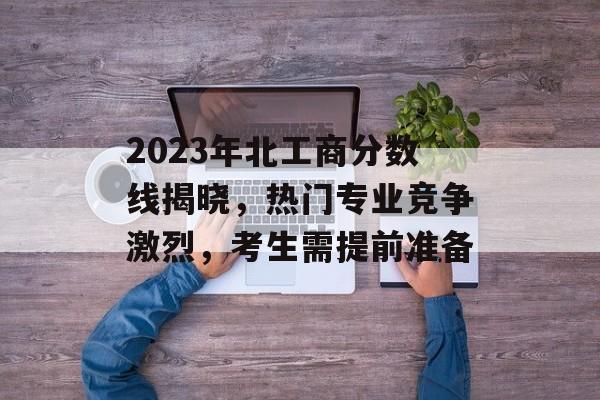 2023年北工商分数线揭晓,热门专业竞争激烈,考生需提前准备 2023年北工商分数线揭晓,热门专业竞争激烈,考生需提前准备