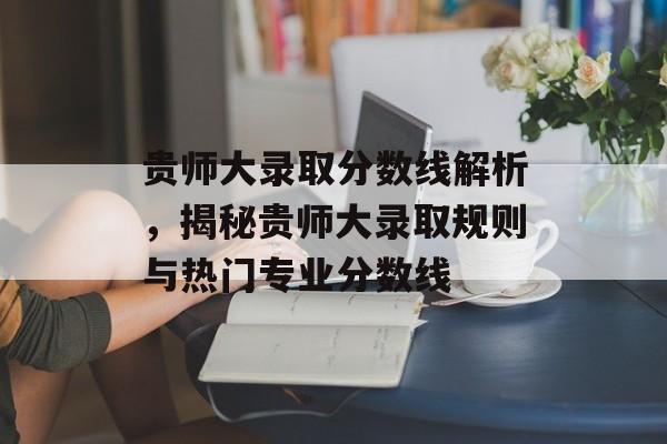 贵师大录取分数线解析,揭秘贵师大录取规则与热门专业分数线 贵师大录取分数线解析,揭秘贵师大录取规则与热门专业分数线